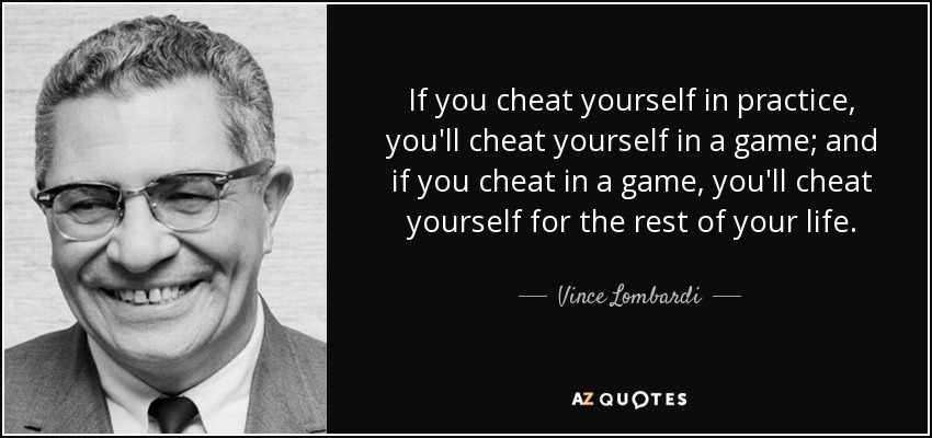 If you cheat yourself in practice, you'll cheat yourself in a game; and if you cheat in a game, you'll cheat yourself for the rest of your life. - Vince Lombardi