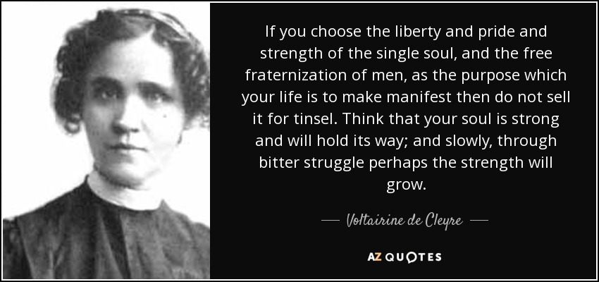 If you choose the liberty and pride and strength of the single soul, and the free fraternization of men, as the purpose which your life is to make manifest then do not sell it for tinsel. Think that your soul is strong and will hold its way; and slowly, through bitter struggle perhaps the strength will grow. - Voltairine de Cleyre