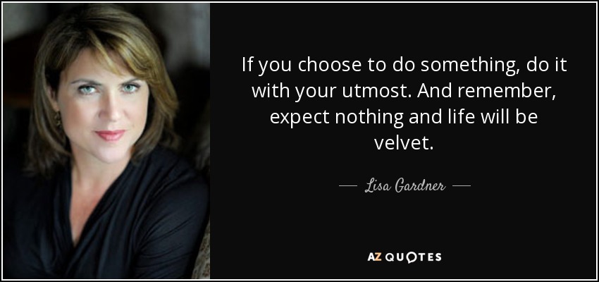 If you choose to do something, do it with your utmost. And remember, expect nothing and life will be velvet. - Lisa Gardner