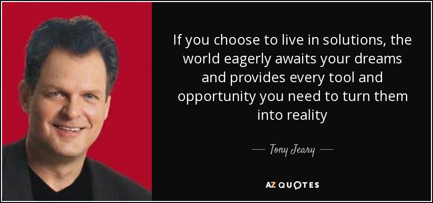 If you choose to live in solutions, the world eagerly awaits your dreams and provides every tool and opportunity you need to turn them into reality - Tony Jeary