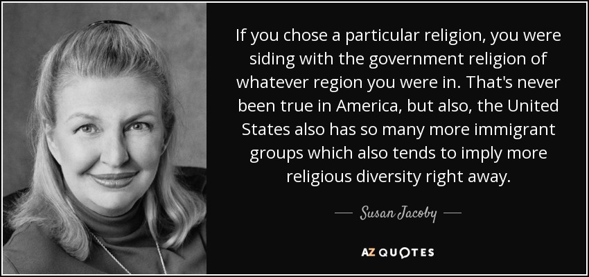 If you chose a particular religion, you were siding with the government religion of whatever region you were in. That's never been true in America, but also, the United States also has so many more immigrant groups which also tends to imply more religious diversity right away. - Susan Jacoby