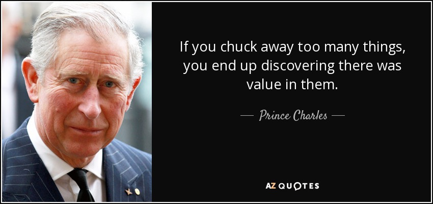 If you chuck away too many things, you end up discovering there was value in them. - Prince Charles