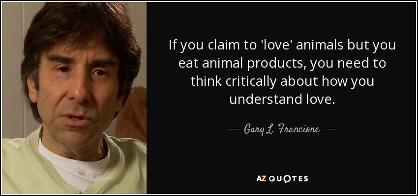 If you claim to 'love' animals but you eat animal products, you need to think critically about how you understand love. - Gary L. Francione