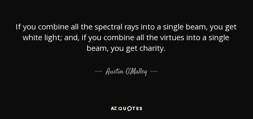 If you combine all the spectral rays into a single beam, you get white light; and, if you combine all the virtues into a single beam, you get charity. - Austin O'Malley