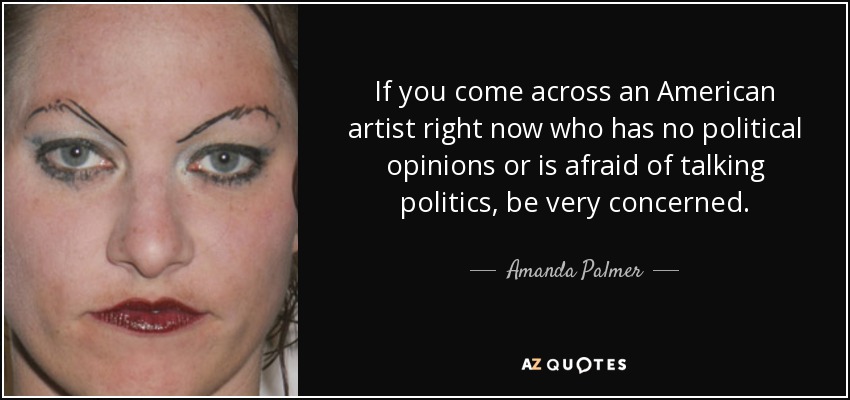 If you come across an American artist right now who has no political opinions or is afraid of talking politics, be very concerned. - Amanda Palmer