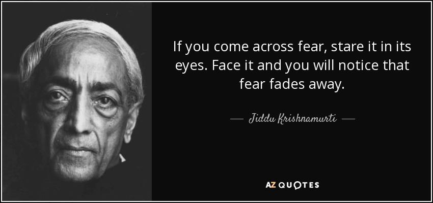 If you come across fear, stare it in its eyes. Face it and you will notice that fear fades away. - Jiddu Krishnamurti