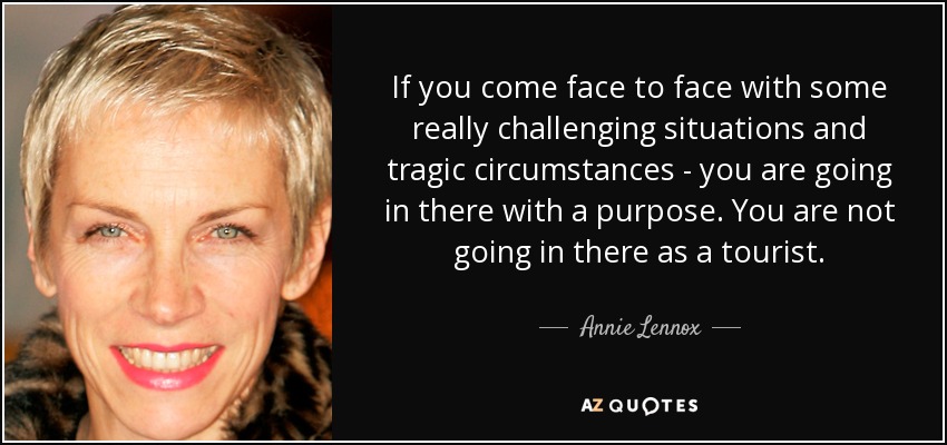 If you come face to face with some really challenging situations and tragic circumstances - you are going in there with a purpose. You are not going in there as a tourist. - Annie Lennox