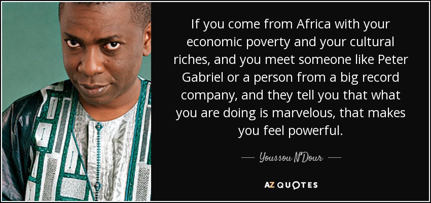If you come from Africa with your economic poverty and your cultural riches, and you meet someone like Peter Gabriel or a person from a big record company, and they tell you that what you are doing is marvelous, that makes you feel powerful. - Youssou N'Dour