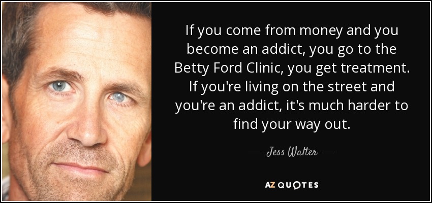 If you come from money and you become an addict, you go to the Betty Ford Clinic, you get treatment. If you're living on the street and you're an addict, it's much harder to find your way out. - Jess Walter