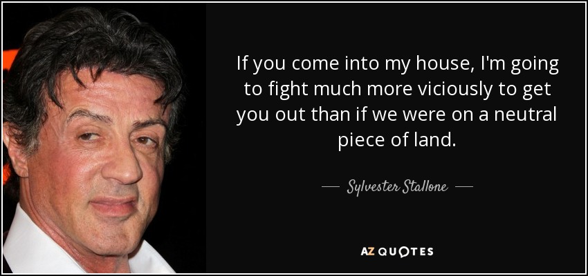 If you come into my house, I'm going to fight much more viciously to get you out than if we were on a neutral piece of land. - Sylvester Stallone
