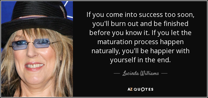 If you come into success too soon, you'll burn out and be finished before you know it. If you let the maturation process happen naturally, you'll be happier with yourself in the end. - Lucinda Williams