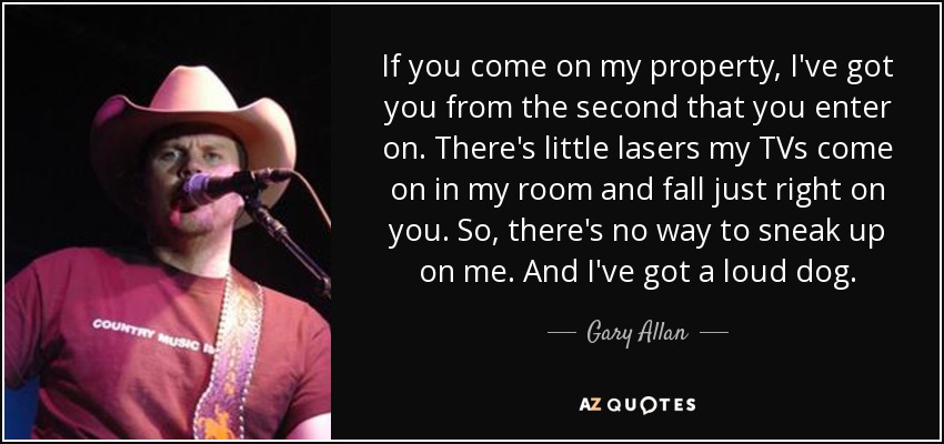 If you come on my property, I've got you from the second that you enter on. There's little lasers my TVs come on in my room and fall just right on you. So, there's no way to sneak up on me. And I've got a loud dog. - Gary Allan