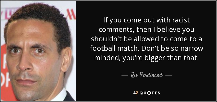 If you come out with racist comments, then I believe you shouldn't be allowed to come to a football match. Don't be so narrow minded, you're bigger than that. - Rio Ferdinand