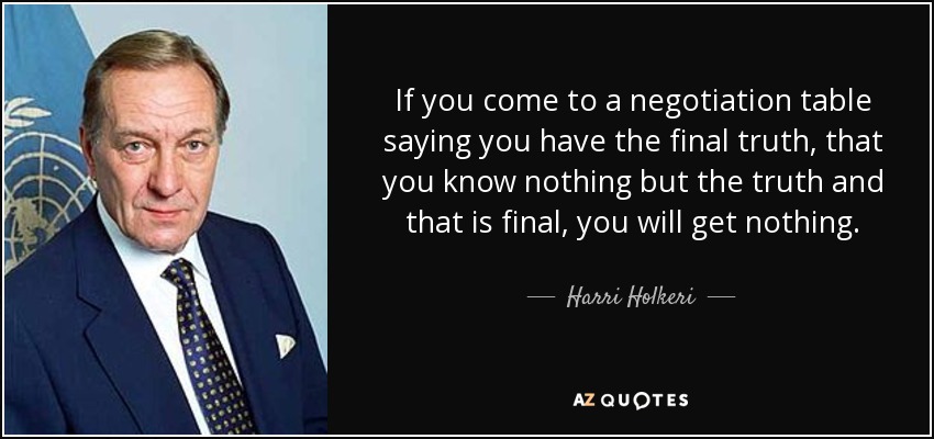 If you come to a negotiation table saying you have the final truth, that you know nothing but the truth and that is final, you will get nothing. - Harri Holkeri