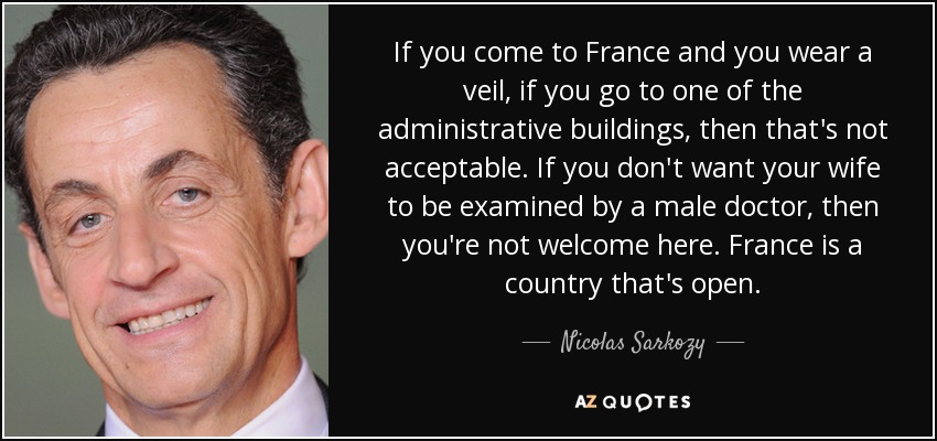 If you come to France and you wear a veil, if you go to one of the administrative buildings, then that's not acceptable. If you don't want your wife to be examined by a male doctor, then you're not welcome here. France is a country that's open. - Nicolas Sarkozy