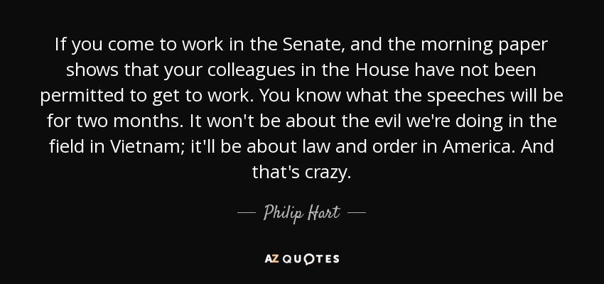 If you come to work in the Senate, and the morning paper shows that your colleagues in the House have not been permitted to get to work. You know what the speeches will be for two months. It won't be about the evil we're doing in the field in Vietnam; it'll be about law and order in America. And that's crazy. - Philip Hart