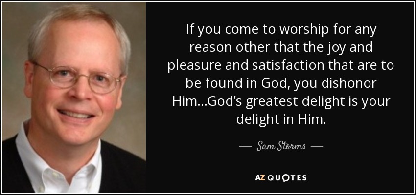 If you come to worship for any reason other that the joy and pleasure and satisfaction that are to be found in God, you dishonor Him...God's greatest delight is your delight in Him. - Sam Storms
