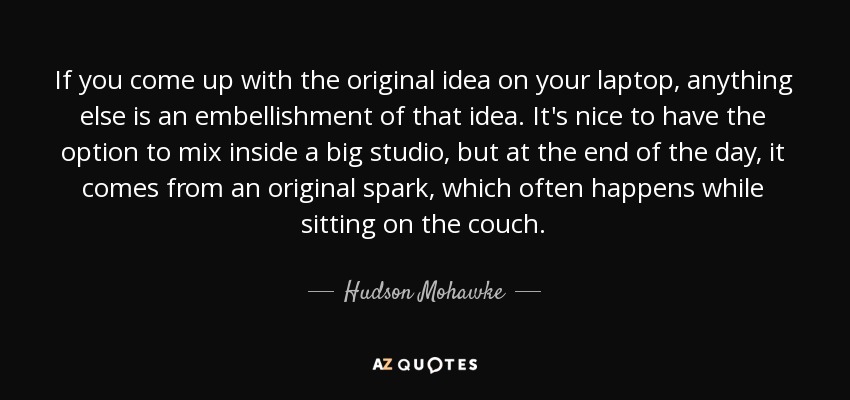 If you come up with the original idea on your laptop, anything else is an embellishment of that idea. It's nice to have the option to mix inside a big studio, but at the end of the day, it comes from an original spark, which often happens while sitting on the couch. - Hudson Mohawke