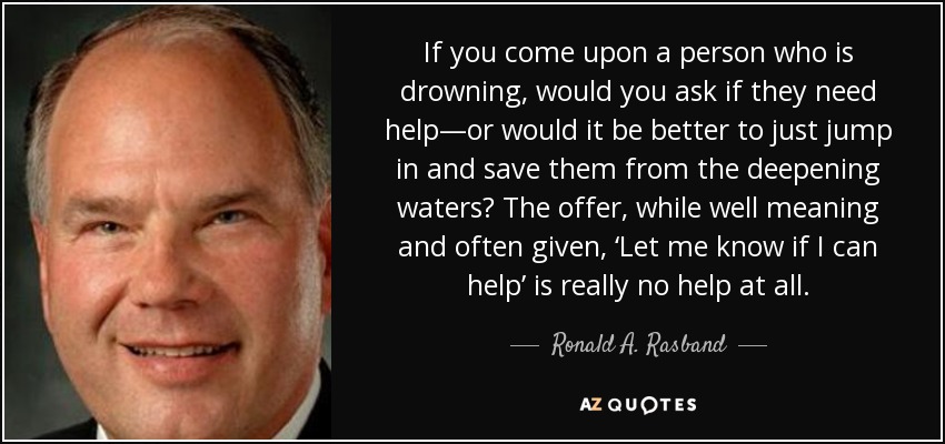 If you come upon a person who is drowning, would you ask if they need help—or would it be better to just jump in and save them from the deepening waters? The offer, while well meaning and often given, ‘Let me know if I can help’ is really no help at all. - Ronald A. Rasband