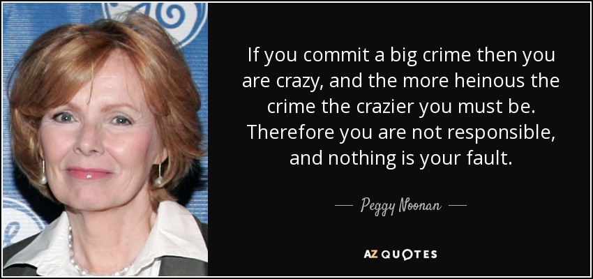 If you commit a big crime then you are crazy, and the more heinous the crime the crazier you must be. Therefore you are not responsible, and nothing is your fault. - Peggy Noonan