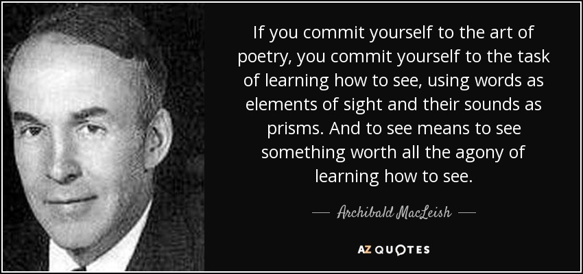 If you commit yourself to the art of poetry, you commit yourself to the task of learning how to see, using words as elements of sight and their sounds as prisms. And to see means to see something worth all the agony of learning how to see. - Archibald MacLeish