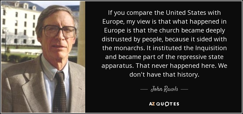 If you compare the United States with Europe, my view is that what happened in Europe is that the church became deeply distrusted by people, because it sided with the monarchs. It instituted the Inquisition and became part of the repressive state apparatus. That never happened here. We don't have that history. - John Rawls