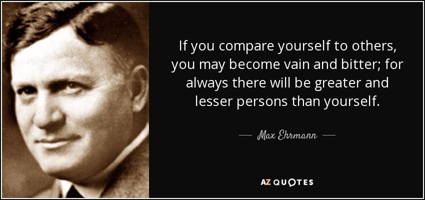 If you compare yourself to others, you may become vain and bitter; for always there will be greater and lesser persons than yourself. - Max Ehrmann