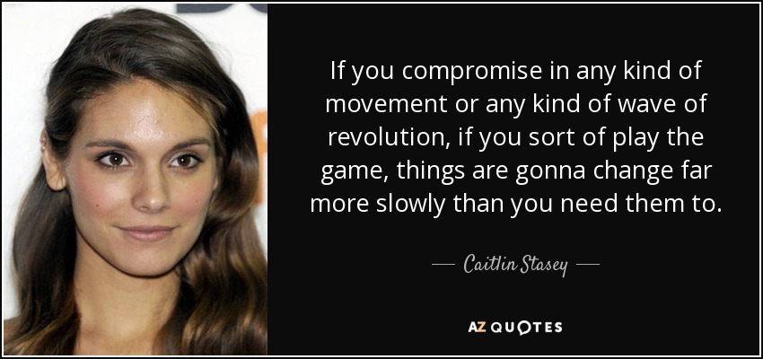 If you compromise in any kind of movement or any kind of wave of revolution, if you sort of play the game, things are gonna change far more slowly than you need them to. - Caitlin Stasey