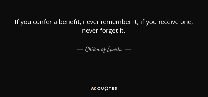 If you confer a benefit, never remember it; if you receive one, never forget it. - Chilon of Sparta