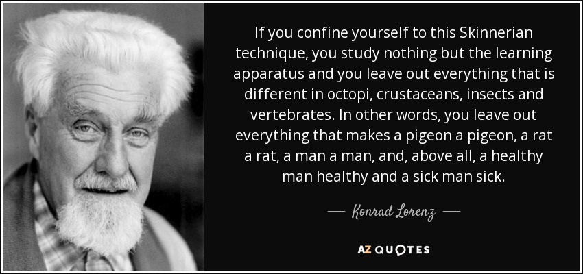 If you confine yourself to this Skinnerian technique, you study nothing but the learning apparatus and you leave out everything that is different in octopi, crustaceans, insects and vertebrates. In other words, you leave out everything that makes a pigeon a pigeon, a rat a rat, a man a man, and, above all, a healthy man healthy and a sick man sick. - Konrad Lorenz