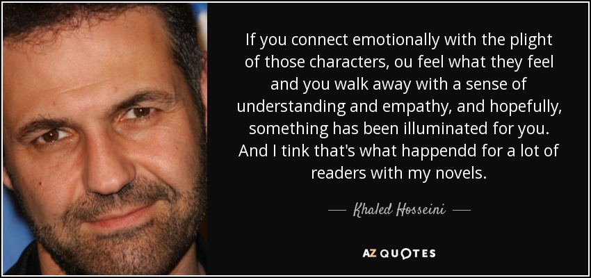 If you connect emotionally with the plight of those characters, ou feel what they feel and you walk away with a sense of understanding and empathy, and hopefully, something has been illuminated for you. And I tink that's what happendd for a lot of readers with my novels. - Khaled Hosseini