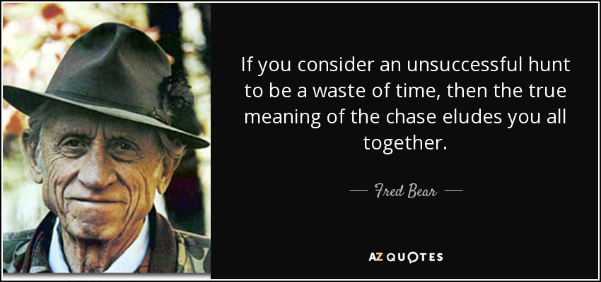 If you consider an unsuccessful hunt to be a waste of time, then the true meaning of the chase eludes you all together. - Fred Bear