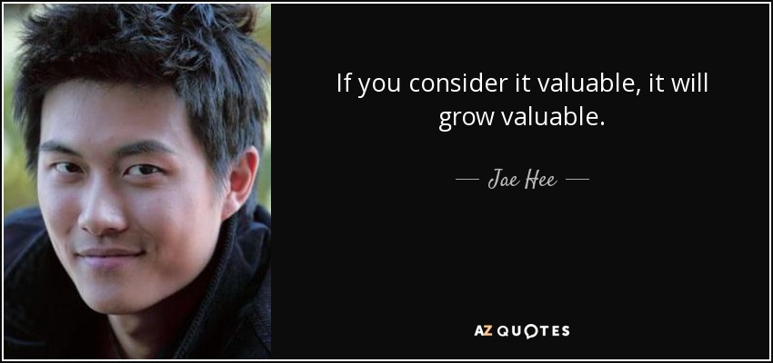 If you consider it valuable, it will grow valuable. - Jae Hee