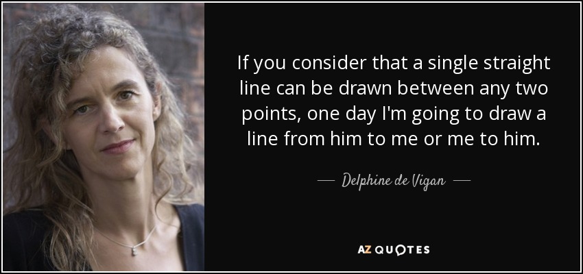 If you consider that a single straight line can be drawn between any two points, one day I'm going to draw a line from him to me or me to him. - Delphine de Vigan