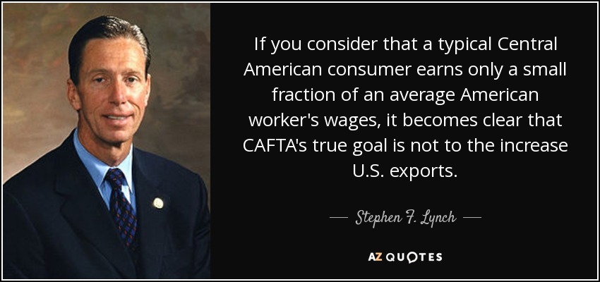 If you consider that a typical Central American consumer earns only a small fraction of an average American worker's wages, it becomes clear that CAFTA's true goal is not to the increase U.S. exports. - Stephen F. Lynch