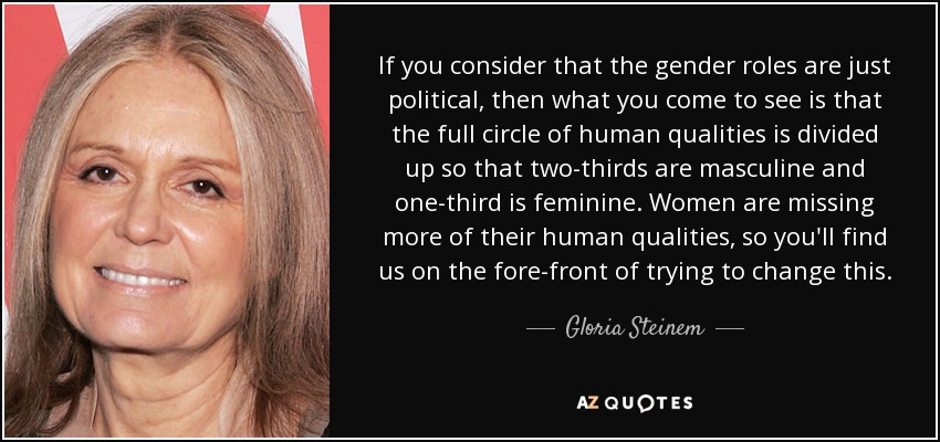 If you consider that the gender roles are just political, then what you come to see is that the full circle of human qualities is divided up so that two-thirds are masculine and one-third is feminine. Women are missing more of their human qualities, so you'll find us on the fore-front of trying to change this. - Gloria Steinem