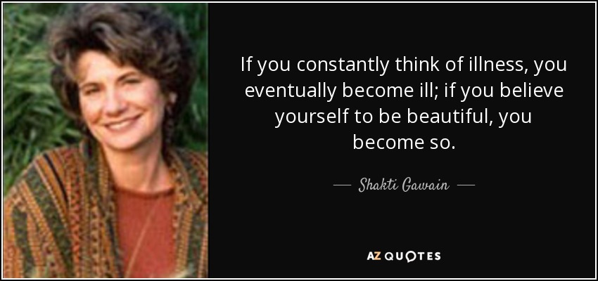 If you constantly think of illness, you eventually become ill; if you believe yourself to be beautiful, you become so. - Shakti Gawain