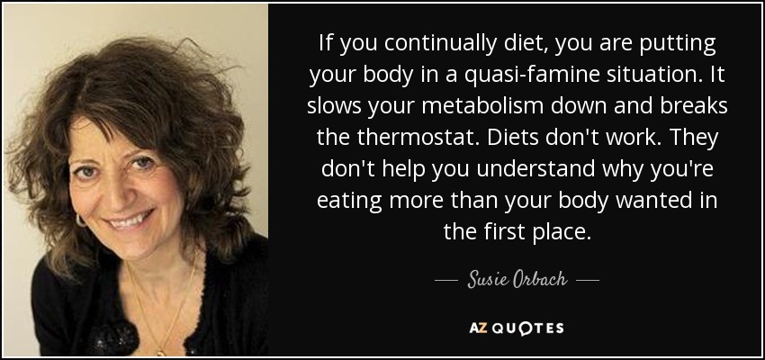 If you continually diet, you are putting your body in a quasi-famine situation. It slows your metabolism down and breaks the thermostat. Diets don't work. They don't help you understand why you're eating more than your body wanted in the first place. - Susie Orbach