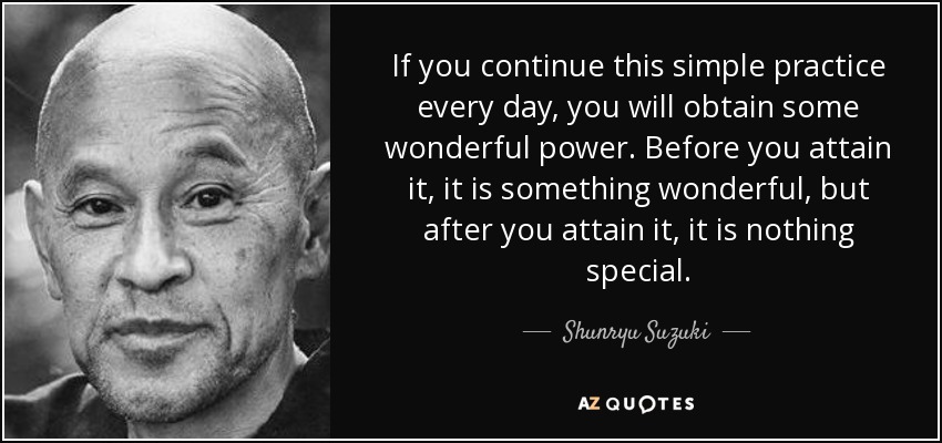 If you continue this simple practice every day, you will obtain some wonderful power. Before you attain it, it is something wonderful, but after you attain it, it is nothing special. - Shunryu Suzuki