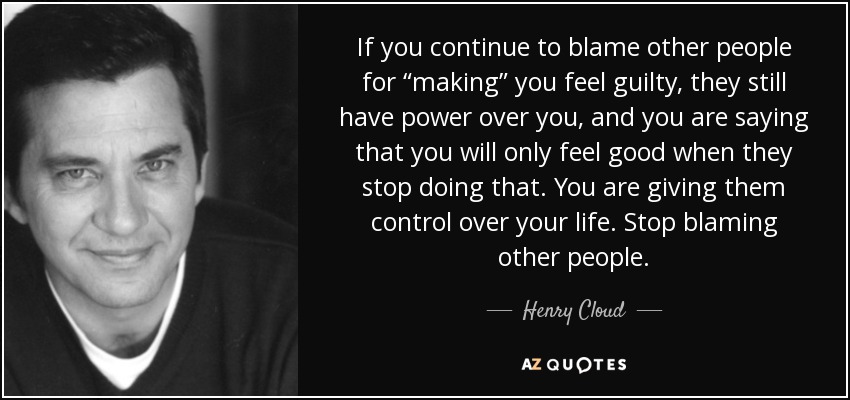 If you continue to blame other people for “making” you feel guilty, they still have power over you, and you are saying that you will only feel good when they stop doing that. You are giving them control over your life. Stop blaming other people. - Henry Cloud