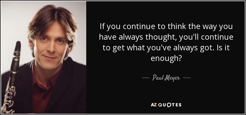 If you continue to think the way you have always thought, you'll continue to get what you've always got. Is it enough? - Paul Meyer