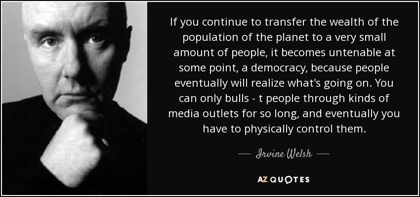 If you continue to transfer the wealth of the population of the planet to a very small amount of people, it becomes untenable at some point, a democracy, because people eventually will realize what's going on. You can only bulls - t people through kinds of media outlets for so long, and eventually you have to physically control them. - Irvine Welsh