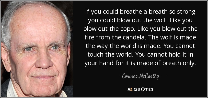 If you could breathe a breath so strong you could blow out the wolf. Like you blow out the copo. Like you blow out the fire from the candela. The wolf is made the way the world is made. You cannot touch the world. You cannot hold it in your hand for it is made of breath only. - Cormac McCarthy