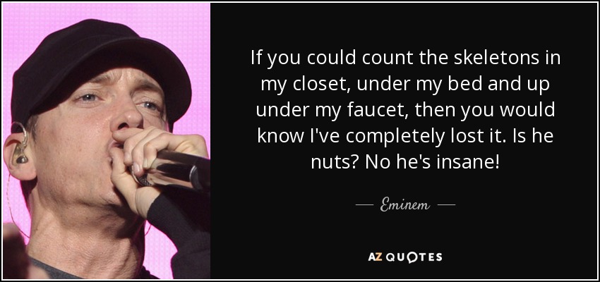 If you could count the skeletons in my closet, under my bed and up under my faucet, then you would know I've completely lost it. Is he nuts? No he's insane! - Eminem