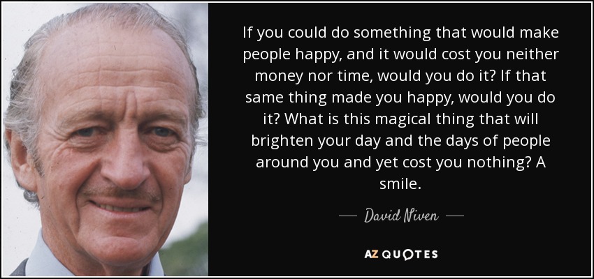 If you could do something that would make people happy, and it would cost you neither money nor time, would you do it? If that same thing made you happy, would you do it? What is this magical thing that will brighten your day and the days of people around you and yet cost you nothing? A smile. - David Niven