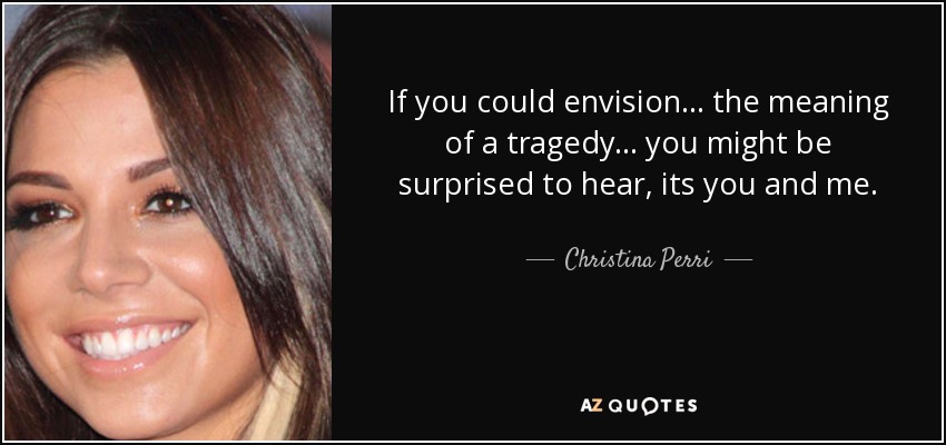 If you could envision... the meaning of a tragedy... you might be surprised to hear, its you and me. - Christina Perri