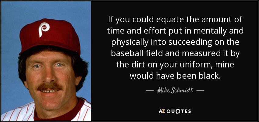 If you could equate the amount of time and effort put in mentally and physically into succeeding on the baseball field and measured it by the dirt on your uniform, mine would have been black. - Mike Schmidt