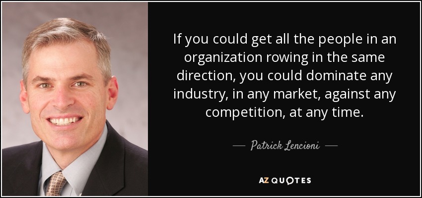 If you could get all the people in an organization rowing in the same direction, you could dominate any industry, in any market, against any competition, at any time. - Patrick Lencioni