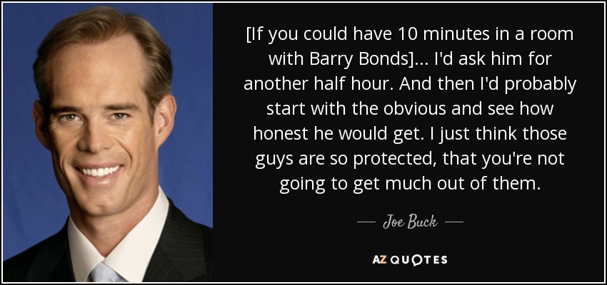 [If you could have 10 minutes in a room with Barry Bonds] ... I'd ask him for another half hour. And then I'd probably start with the obvious and see how honest he would get. I just think those guys are so protected, that you're not going to get much out of them. - Joe Buck