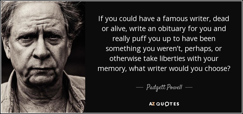 If you could have a famous writer, dead or alive, write an obituary for you and really puff you up to have been something you weren’t, perhaps, or otherwise take liberties with your memory, what writer would you choose? - Padgett Powell